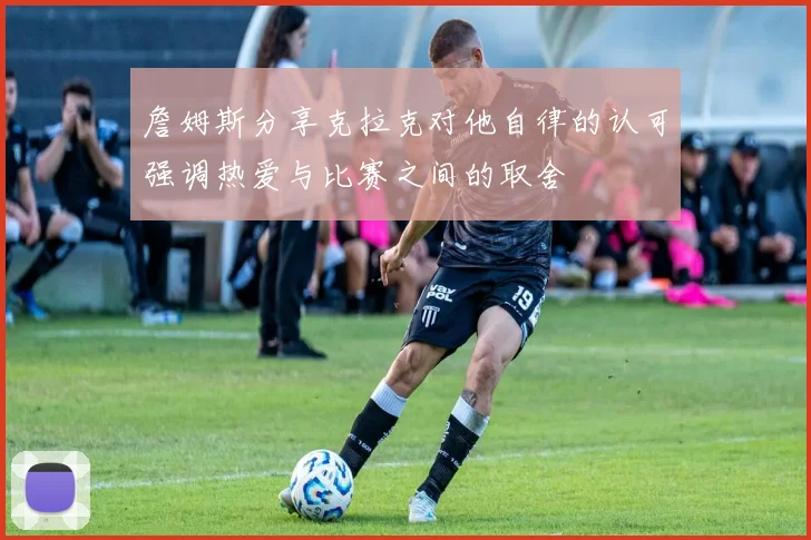 詹姆斯分享克拉克对他自律的认可强调热爱与比赛之间的取舍
