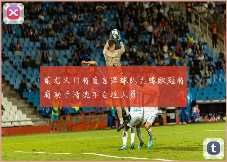 前尤文门将直言若球队无缘欧冠将有助于清洗不合适人员