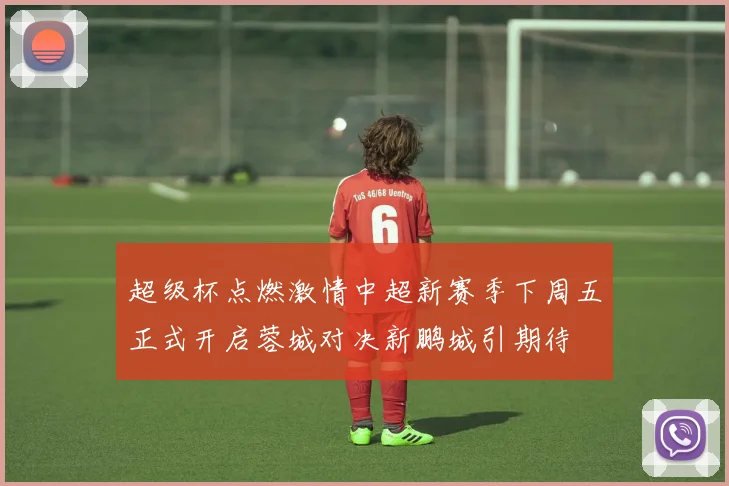 超级杯点燃激情中超新赛季下周五正式开启蓉城对决新鹏城引期待