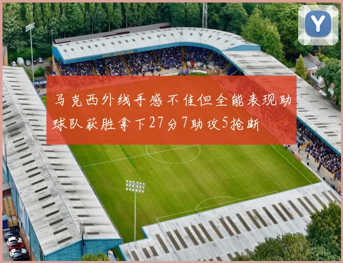 马克西外线手感不佳但全能表现助球队获胜拿下27分7助攻5抢断