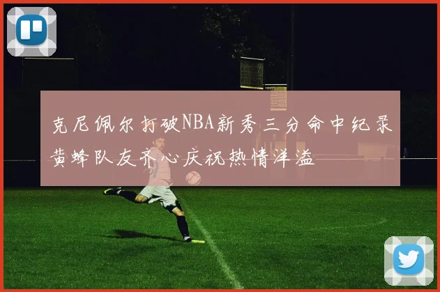 克尼佩尔打破NBA新秀三分命中纪录黄蜂队友齐心庆祝热情洋溢