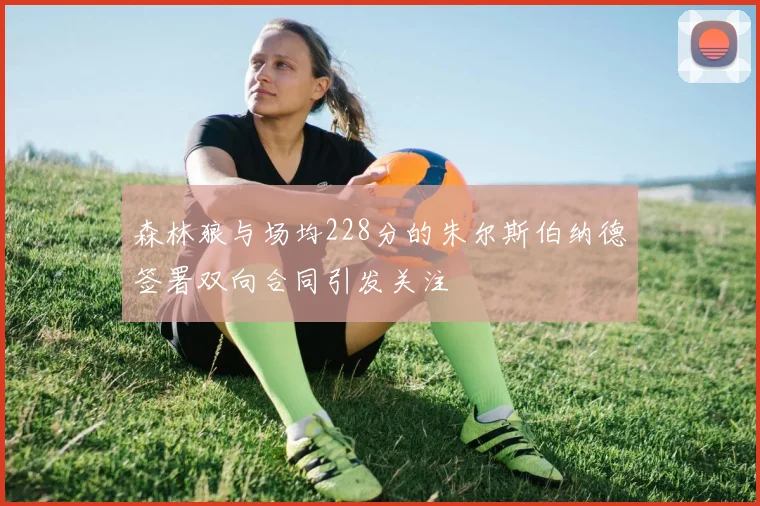 森林狼与场均228分的朱尔斯伯纳德签署双向合同引发关注