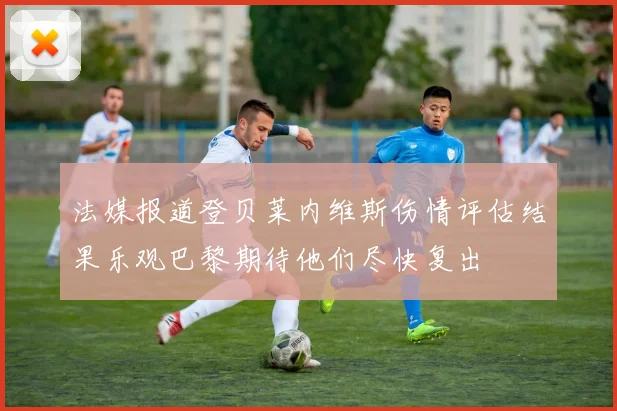 法媒报道登贝莱内维斯伤情评估结果乐观巴黎期待他们尽快复出