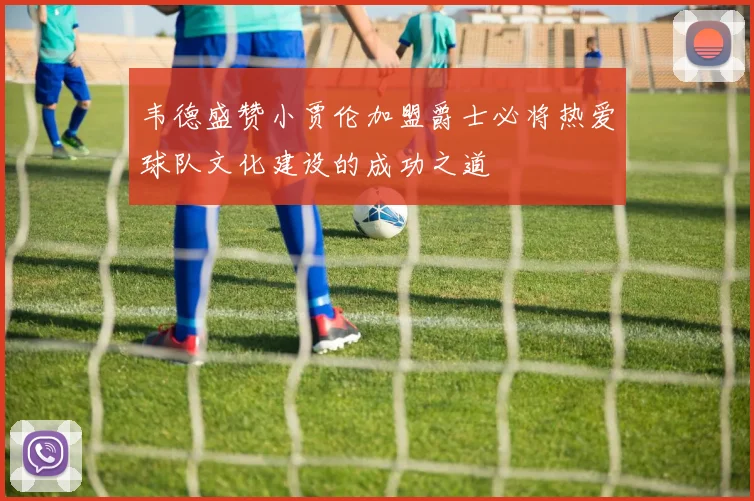 韦德盛赞小贾伦加盟爵士必将热爱球队文化建设的成功之道