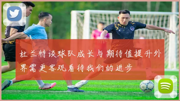 杜兰特谈球队成长与期待值提升外界需更客观看待我们的进步