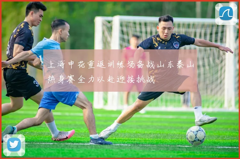 上海申花重返训练场备战山东泰山热身赛全力以赴迎接挑战