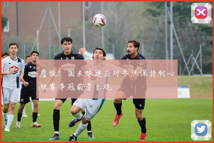 詹俊：国米球迷应对齐沃保持耐心联赛争冠前景乐观