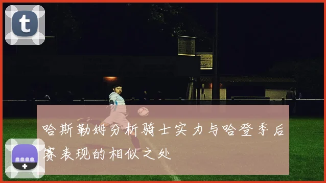 哈斯勒姆分析骑士实力与哈登季后赛表现的相似之处