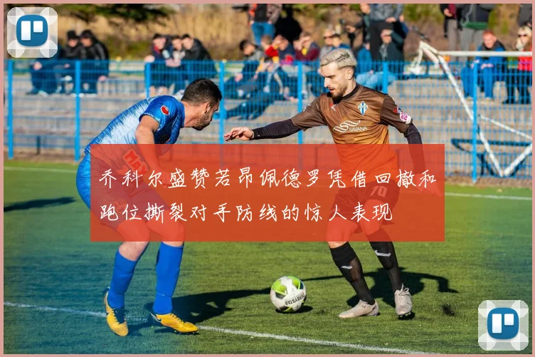 乔科尔盛赞若昂佩德罗凭借回撤和跑位撕裂对手防线的惊人表现